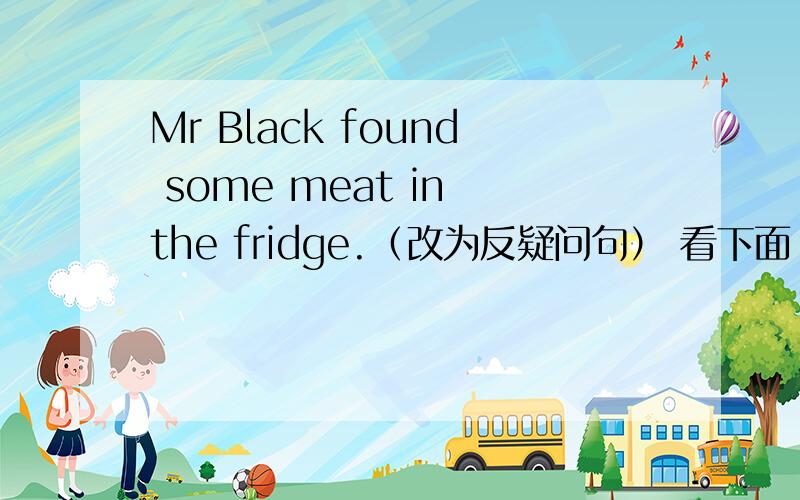 Mr Black found some meat in the fridge.（改为反疑问句） 看下面↓mr black found some meat in the fridge,____ _____?2.he went to hong kong with his father last month.(对划线部分提问 his father）____ ____ he go to hong kong with last