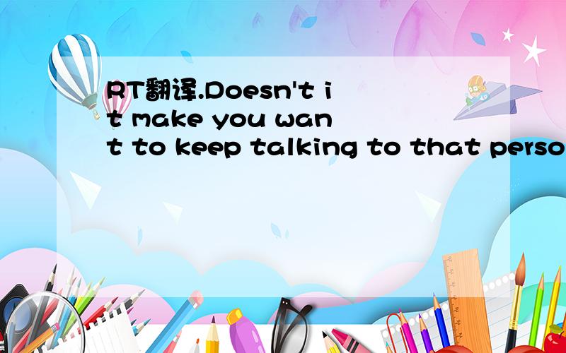 RT翻译.Doesn't it make you want to keep talking to that person