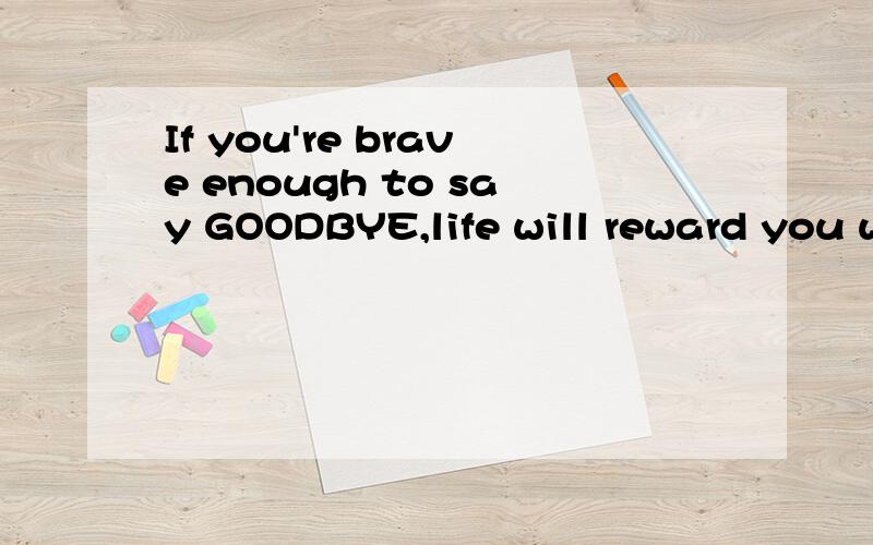 If you're brave enough to say GOODBYE,life will reward you with a new HELLO.啥意思