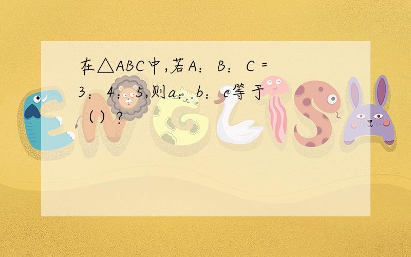 在△ABC中,若A：B：C＝3：4：5,则a：b：c等于（）?