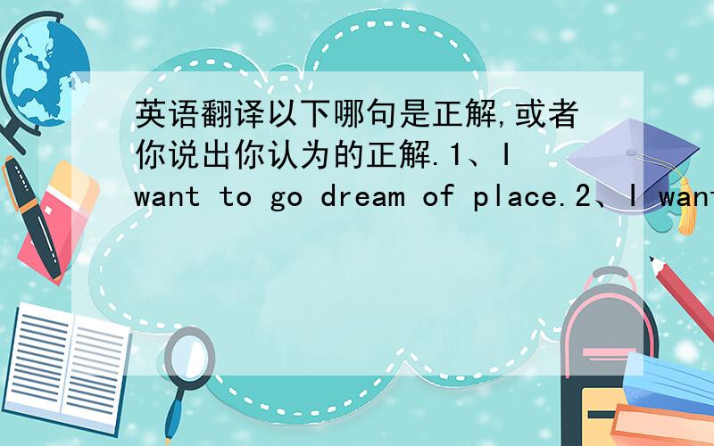 英语翻译以下哪句是正解,或者你说出你认为的正解.1、I want to go dream of place.2、I want to go to the dream place.3、I want to go to the place where dreams.I wanna go to the place I dreamed.这句是否是正解呢？
