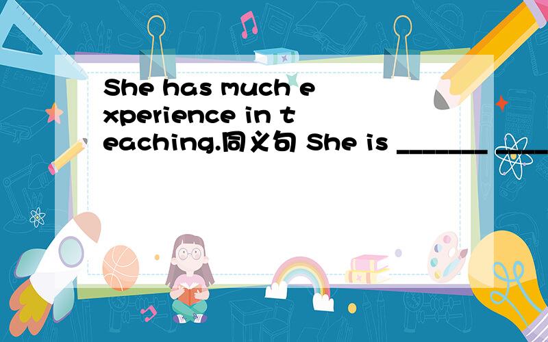 She has much experience in teaching.同义句 She is _______ ________ _______.
