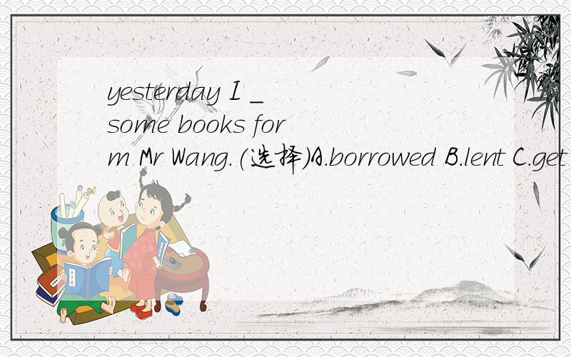 yesterday I _ some books form Mr Wang.(选择)A.borrowed B.lent C.get D.leaves说明理由