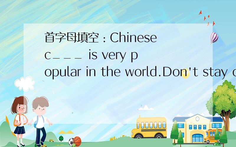 首字母填空：Chinese c___ is very popular in the world.Don't stay o___.Come in ,please.