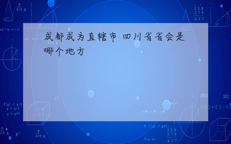 成都成为直辖市 四川省省会是哪个地方