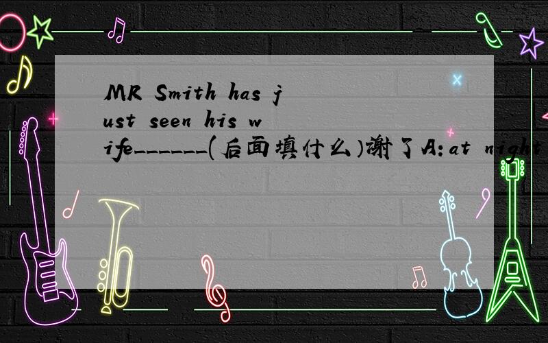 MR Smith has just seen his wife______(后面填什么）谢了A：at night B：at the foot of the hill C:on time D：on yuor bike E:in engilsh f:at the end of the road g:at half past nine h;on the radio i:like son j:at last