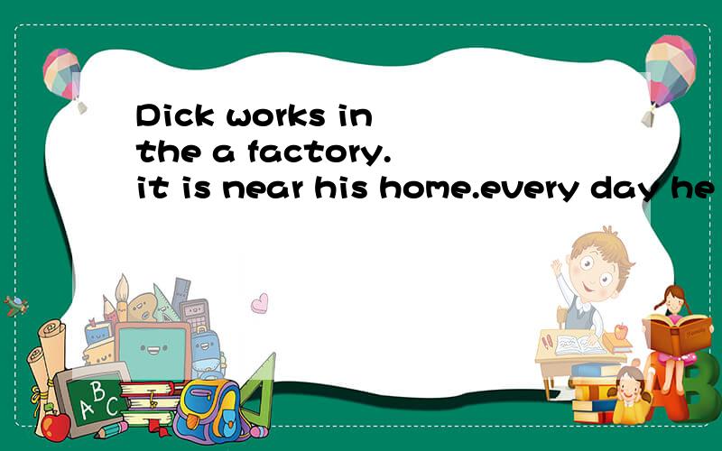 Dick works in the a factory.it is near his home.every day he walks to work in the morning andback home in the evening.