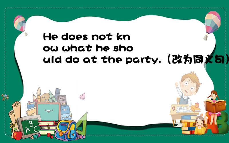 He does not know what he should do at the party.（改为同义句）He does not know ( )( )( )at the party.