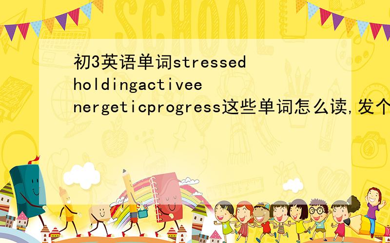 初3英语单词stressedholdingactiveenergeticprogress这些单词怎么读,发个中文译音吧