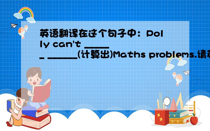 英语翻译在这个句子中：Polly can't ______ ______(计算出)Maths problems.请英语不错的人帮帮我!