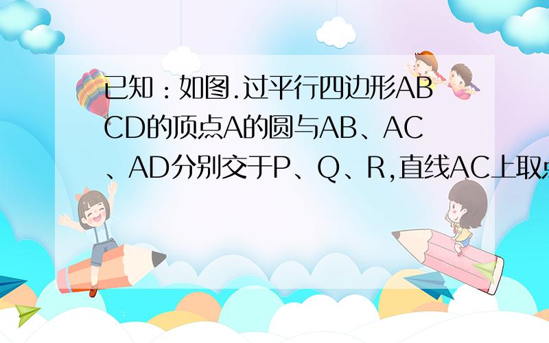 已知：如图.过平行四边形ABCD的顶点A的圆与AB、AC、AD分别交于P、Q、R,直线AC上取点E,使AQ．AE＝AR．AD．求证：（1）ΔAQR∽ΔADE；（2）ΔAPQ∽ΔCED；（3）AQ•AC＝AP•AB＋AR•AD