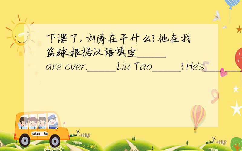 下课了,刘涛在干什么?他在找篮球.根据汉语填空_____are over._____Liu Tao_____?He's___ ____his basketball.