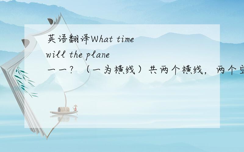 英语翻译What time will the plane一一？（一为横线）共两个横线，两个空