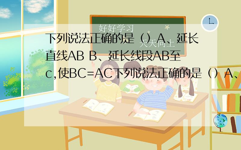 下列说法正确的是（）A、延长直线AB B、延长线段AB至c,使BC=AC下列说法正确的是（）A、延长直线AB B、延长线段AB至c,使BC=AC C、直线a、b相交于点MD、直线a、b相交于点n