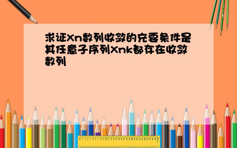 求证Xn数列收敛的充要条件是其任意子序列Xnk都存在收敛数列