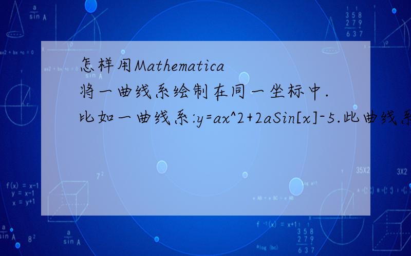 怎样用Mathematica将一曲线系绘制在同一坐标中.比如一曲线系:y=ax^2+2aSin[x]-5.此曲线系依赖于参数a的变化,当a取一个区间内的一系列的的值时(有时甚至是多个参数),如何用Mathematica将这一系列的