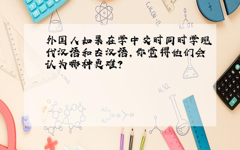 外国人如果在学中文时同时学现代汉语和古汉语,你觉得他们会认为哪种更难?