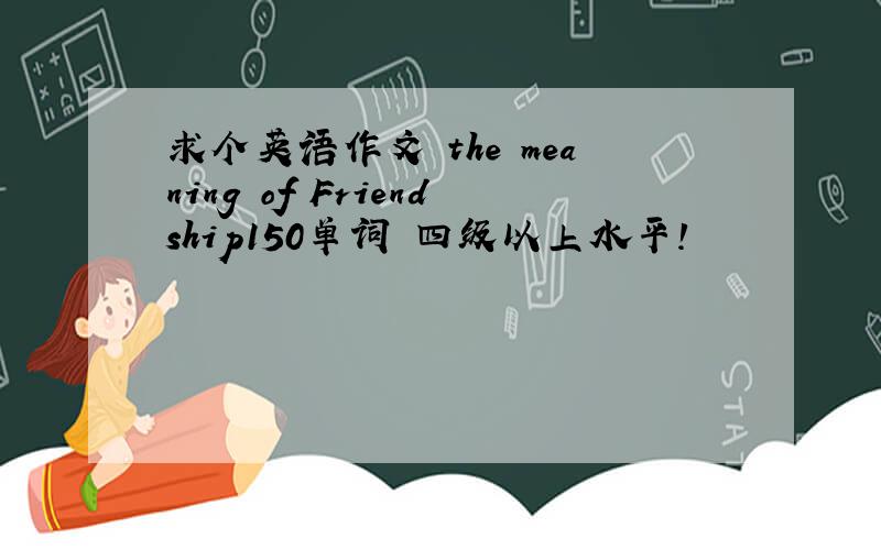 求个英语作文 the meaning of Friendship150单词 四级以上水平!