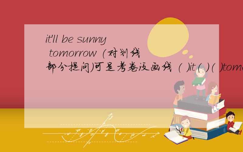 it'll be sunny tomorrow (对划线部分提问)可是考卷没画线 ( )it( )( )tomorrow?虽说我没什么钱 呜呜