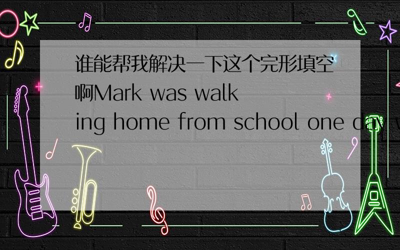 谁能帮我解决一下这个完形填空啊Mark was walking home from school one day when he noticed that the bo