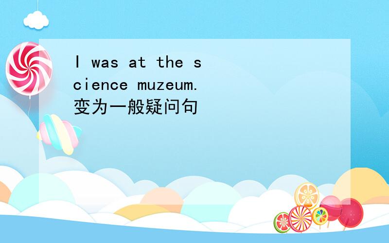 I was at the science muzeum.变为一般疑问句