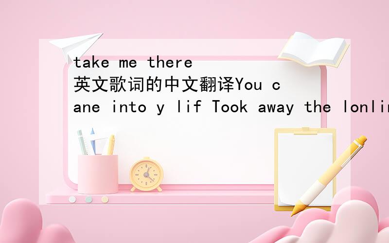 take me there 英文歌词的中文翻译You cane into y lif Took away the lonliness forever You brought happiness that I see Now that I found you and know it the meaning of loving Take me there to where you are the bird of love will fly with us and