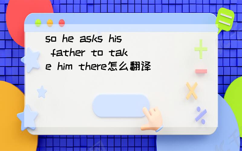 so he asks his father to take him there怎么翻译