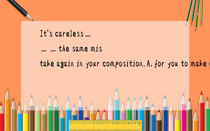 It's careless___the same mistake again in your composition.A,for you to make B,for you makingC,of you to make D,of you making
