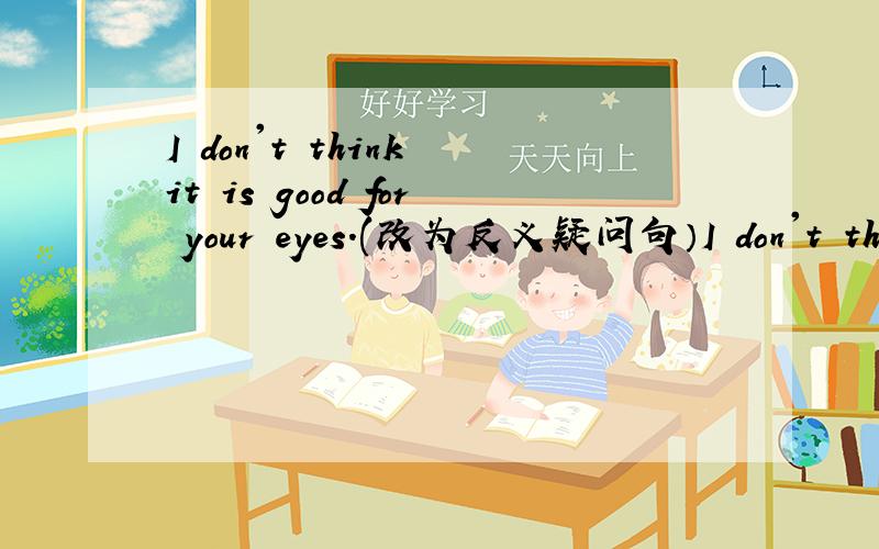 I don't think it is good for your eyes.(改为反义疑问句）I don't think it is good for your eyes,_____ _____?
