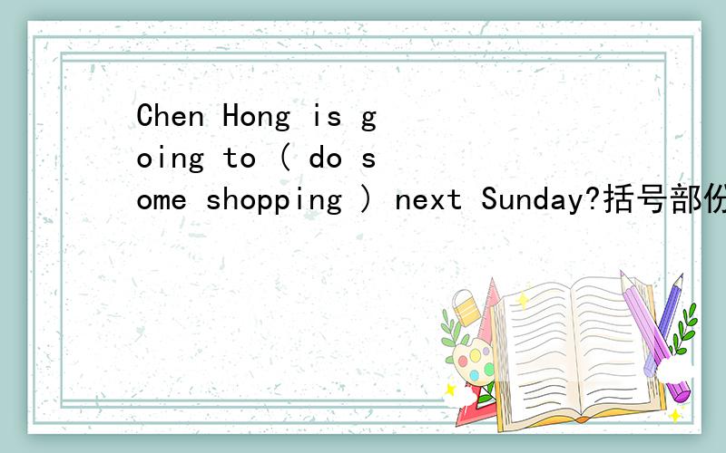Chen Hong is going to ( do some shopping ) next Sunday?括号部份提问.〈 〉〈 〉Chen Hong going to 〈 〉 next Sunday?