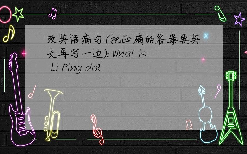 改英语病句（把正确的答案要英文再写一边）：What is Li Ping do?