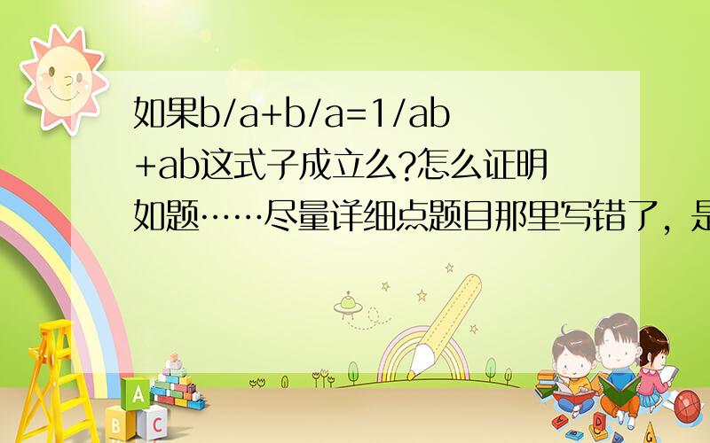 如果b/a+b/a=1/ab+ab这式子成立么?怎么证明如题……尽量详细点题目那里写错了，是b/a+a/b=1/ab+ab