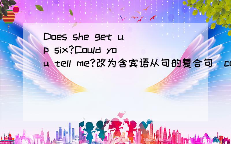 Does she get up six?Could you tell me?改为含宾语从句的复合句（could you tell me ___she ___at six?)