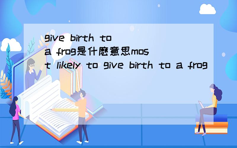 give birth to a frog是什麽意思most likely to give birth to a frog
