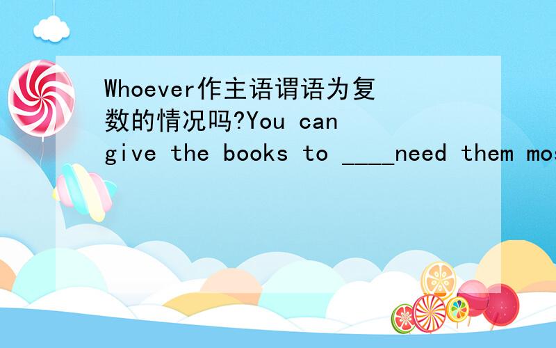 Whoever作主语谓语为复数的情况吗?You can give the books to ____need them most.whoever后面need没有必要加s吗?