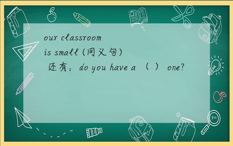 our classroom is small (同义句) 还有：do you have a （ ） one?