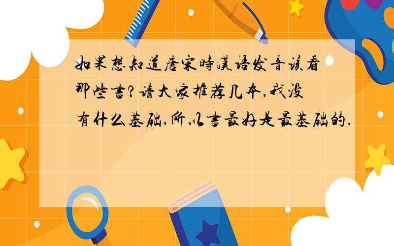 如果想知道唐宋时汉语发音该看那些书?请大家推荐几本,我没有什么基础,所以书最好是最基础的.