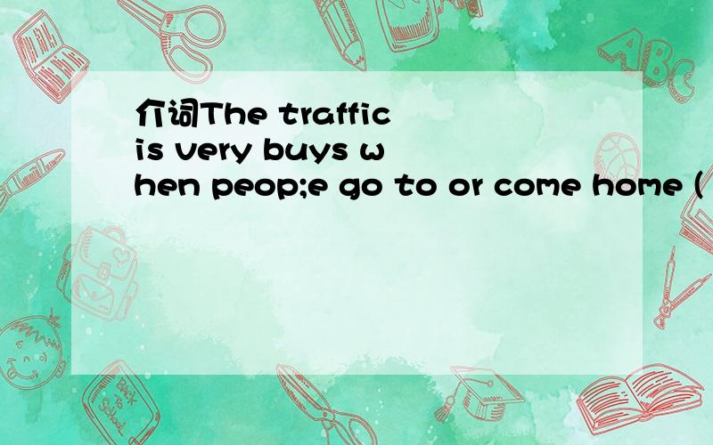 介词The traffic is very buys when peop;e go to or come home ( )work