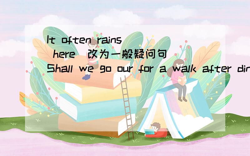 It often rains here(改为一般疑问句）Shall we go our for a walk after dinner?(改为同义句）