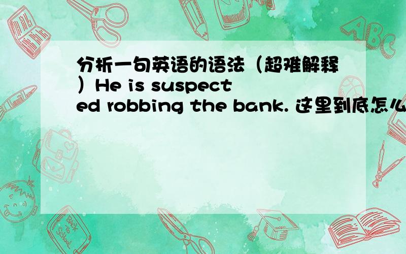 分析一句英语的语法（超难解释）He is suspected robbing the bank. 这里到底怎么分析?一般被动都是 be + v-ed + to do 的啊!如 be asked to do, be invited to do.请高手解释.
