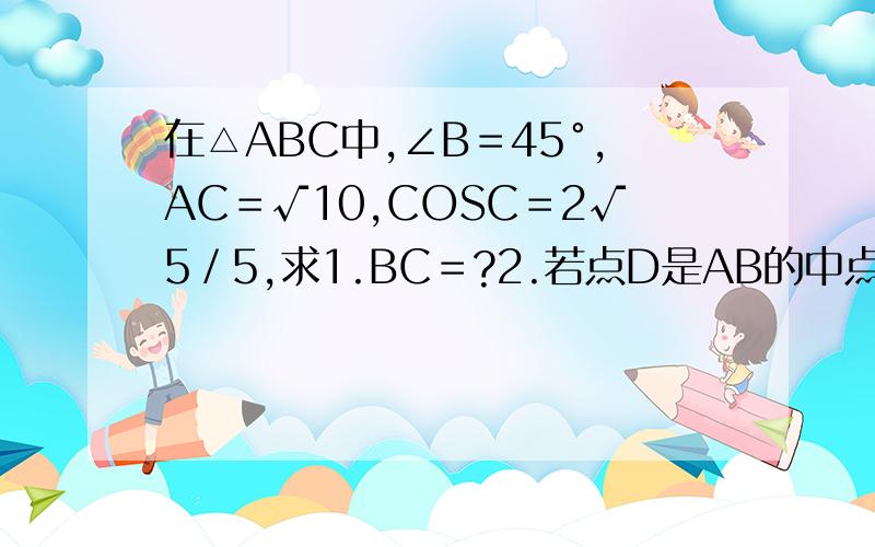 在△ABC中,∠B＝45°,AC＝√10,COSC＝2√5／5,求1.BC＝?2.若点D是AB的中点,求中线CD的长度.