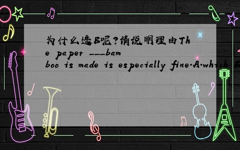 为什么选B呢?请说明理由The paper ___bamboo is made is especially fine.A.which B.into which C.of which D.from which