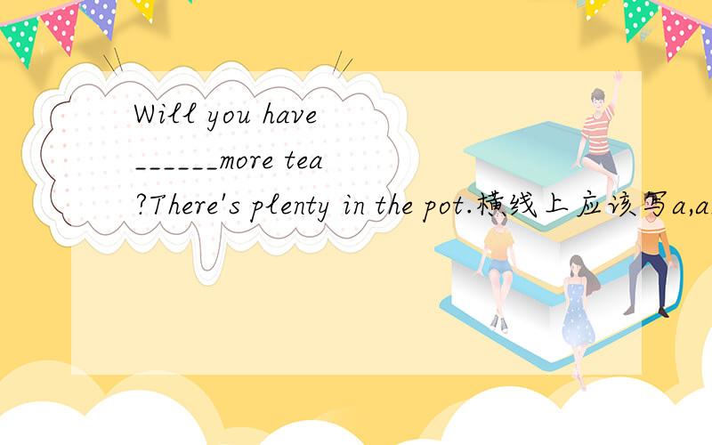 Will you have ______more tea?There's plenty in the pot.横线上应该写a,an,the,some,any哪个?还是不用写?