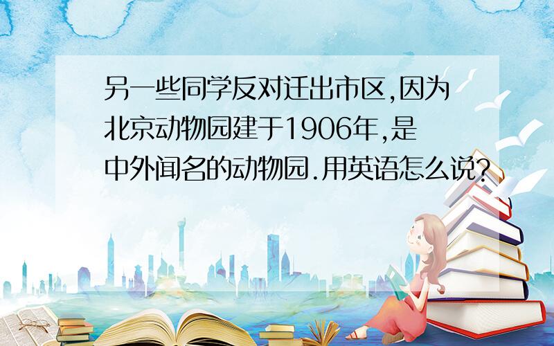 另一些同学反对迁出市区,因为北京动物园建于1906年,是中外闻名的动物园.用英语怎么说?