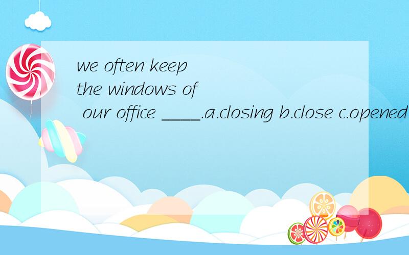 we often keep the windows of our office ____.a.closing b.close c.opened d.closed