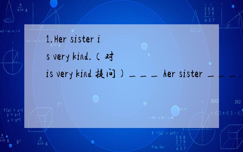 1.Her sister is very kind.（对is very kind 提问)___ her sister ___.2.He is so young .He can not go to school.(连成一句话）He is ___ young___ can not go to sahool.