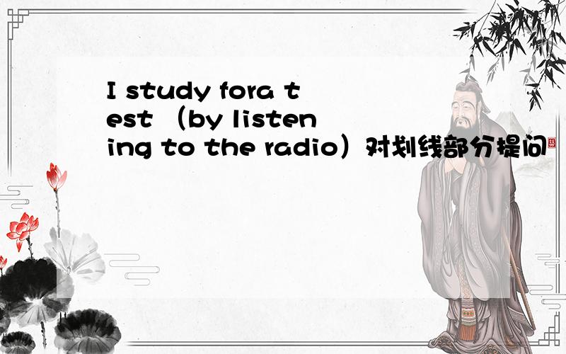 I study fora test （by listening to the radio）对划线部分提问