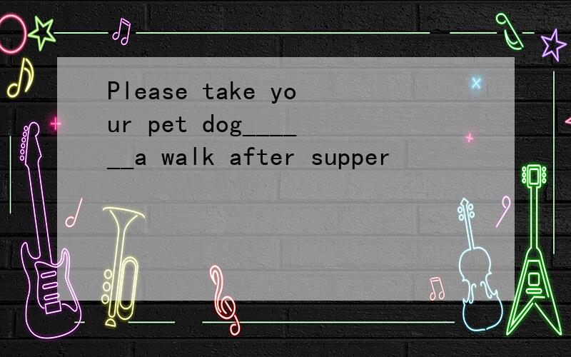 Please take your pet dog______a walk after supper