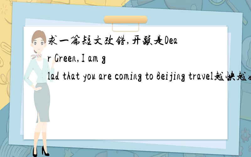 求一篇短文改错,开头是Dear Green,I am glad that you are coming to Beijing travel越快越好,最好是正确的原文,回答了给悬赏