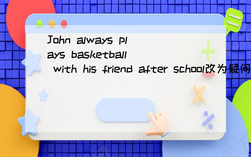 John always plays basketball with his friend after school改为疑问句